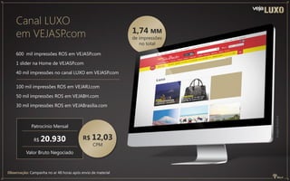 Canal LUXO
em VEJASP.com
600 mil impressões ROS em VEJASP.com
1 slider na Home de VEJASP.com
40 mil impressões no canal LUXO em VEJASP.com
100 mil impressões ROS em VEJARJ.com
50 mil impressões ROS em VEJABH.com
30 mil impressões ROS em VEJABrasília.com
Observação: Campanha no ar 48 horas após envio de material
Patrocínio Mensal
R$ 20.930
Valor Bruto Negociado
R$ 12,03
CPM
1,74 MM
de impressões
no total
Imagemilustrativa
 