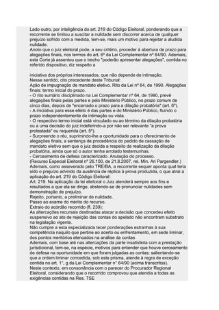 Lado outro, por inteligência do art. 219 do Código Eleitoral, ponderando que a
recorrente se limitou a suscitar a nulidade sem discorrer acerca de qualquer
prejuízo sofrido com a medida, tem-se, mais um motivo para rejeitar a aludida
nulidade.
Anoto que o juiz eleitoral pode, a seu critério, proceder à abertura de prazo para
alegações finais, nos termos do art. 6º da Lei Complementar nº 64/90. Ademais,
esta Corte já assentou que o trecho "poderão apresentar alegações", contida no
referido dispositivo, diz respeito a

iniciativa dos próprios interessados, que não depende de intimação.
Nesse sentido, cito precedente deste Tribunal:
Ação de impugnação de mandato eletivo. Rito da Lei nº 64, de 1990. Alegações
finais: termo inicial do prazo.
- O rito sumário disciplinado na Lei Complementar nº 64, de 1990, prevê
alegações finais pelas partes e pelo Ministério Público, no prazo comum de
cinco dias, depois de "encerrado o prazo para a dilação probatória" (art. 6º).
- A iniciativa para esse efeito é das partes e do Ministério Público, fluindo o
prazo independentemente de intimação ou vista.
- O respectivo termo inicial está vinculado ou ao término da dilação probatória
ou a uma decisão do juiz indeferindo-a por não ser relevante "a prova
protestada" ou requerida (art. 5º).
- Surpreende o réu, suprimindo-lhe a oportunidade para o oferecimento de
alegações finais, a sentença de procedência do pedido de cassação de
mandato eletivo sem que o juiz decida a respeito da realização da dilação
probatória, ainda que só o autor tenha arrolado testemunhas.
- Cerceamento de defesa caracterizado. Anulação do processo.
(Recurso Especial Eleitoral nº 26.100, de 21.8.2007, rel. Min. Ari Pargendler.)
Ademais, como asseverado pelo TRE/BA, a recorrente sequer aponta qual teria
sido o prejuízo advindo da ausência de réplica à prova produzida, o que atrai a
aplicação do art. 219 do Código Eleitoral:
Art. 219. Na aplicação da lei eleitoral o Juiz atenderá sempre aos fins e
resultados a que ela se dirige, abstendo-se de pronunciar nulidades sem
demonstração de prejuízo.
Rejeito, portanto, a preliminar de nulidade.
Passo ao exame do mérito do recurso.
Extraio do acórdão recorrido (fl. 239):
As altercações recursais destinadas atacar a decisão que concedeu efeito
suspensivo ao ato de rejeição das contas do apelado não encontram substrato
na legislação vigente.
Não cumpre a esta especializada tecer ponderações estranhas à sua
competência naquilo que pertine ao acerto ou enfrentamento, em sede liminar,
dos pontos meritórios elencados na análise da contas
Ademais, com base até nas altercações da parte insatisfeita com a prestação
jurisdicional, tem-se, na espécie, motivos para entender que houve cerceamento
de defesa na oportunidade em que foram julgadas as contas; salientando-se
que a ordem liminar concedida, sob este prisma, atende à regra de exceção
contida no art. 1°, g da Lei Complementar n° 64/90 (acima transcritos).
Neste contexto, em consonância com o parecer do Procurador Regional
Eleitoral, considerando que o recorrido comprovou que atendia a todas as
exigências contidas na Res. TSE
 