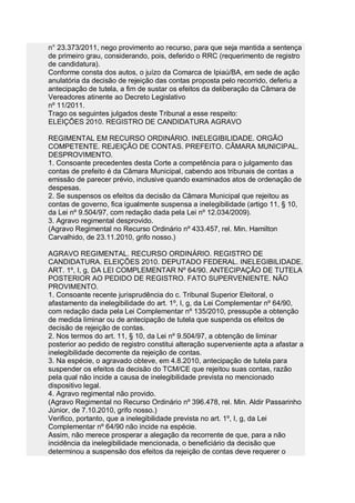 n° 23.373/2011, nego provimento ao recurso, para que seja mantida a sentença
de primeiro grau, considerando, pois, deferido o RRC (requerimento de registro
de candidatura).
Conforme consta dos autos, o juízo da Comarca de Ipiaú/BA, em sede de ação
anulatória da decisão de rejeição das contas proposta pelo recorrido, deferiu a
antecipação de tutela, a fim de sustar os efeitos da deliberação da Câmara de
Vereadores atinente ao Decreto Legislativo
nº 11/2011.
Trago os seguintes julgados deste Tribunal a esse respeito:
ELEIÇÕES 2010. REGISTRO DE CANDIDATURA AGRAVO

REGIMENTAL EM RECURSO ORDINÁRIO. INELEGIBILIDADE. ORGÃO
COMPETENTE. REJEIÇÃO DE CONTAS. PREFEITO. CÂMARA MUNICIPAL.
DESPROVIMENTO.
1. Consoante precedentes desta Corte a competência para o julgamento das
contas de prefeito é da Câmara Municipal, cabendo aos tribunais de contas a
emissão de parecer prévio, inclusive quando examinados atos de ordenação de
despesas.
2. Se suspensos os efeitos da decisão da Câmara Municipal que rejeitou as
contas de governo, fica igualmente suspensa a inelegibilidade (artigo 11, § 10,
da Lei nº 9.504/97, com redação dada pela Lei nº 12.034/2009).
3. Agravo regimental desprovido.
(Agravo Regimental no Recurso Ordinário nº 433.457, rel. Min. Hamilton
Carvalhido, de 23.11.2010, grifo nosso.)

AGRAVO REGIMENTAL. RECURSO ORDINÁRIO. REGISTRO DE
CANDIDATURA. ELEIÇÕES 2010. DEPUTADO FEDERAL. INELEGIBILIDADE.
ART. 1º, I, g, DA LEI COMPLEMENTAR Nº 64/90. ANTECIPAÇÃO DE TUTELA
POSTERIOR AO PEDIDO DE REGISTRO. FATO SUPERVENIENTE. NÃO
PROVIMENTO.
1. Consoante recente jurisprudência do c. Tribunal Superior Eleitoral, o
afastamento da inelegibilidade do art. 1º, I, g, da Lei Complementar nº 64/90,
com redação dada pela Lei Complementar nº 135/2010, pressupõe a obtenção
de medida liminar ou de antecipação de tutela que suspenda os efeitos de
decisão de rejeição de contas.
2. Nos termos do art. 11, § 10, da Lei nº 9.504/97, a obtenção de liminar
posterior ao pedido de registro constitui alteração superveniente apta a afastar a
inelegibilidade decorrente da rejeição de contas.
3. Na espécie, o agravado obteve, em 4.8.2010, antecipação de tutela para
suspender os efeitos da decisão do TCM/CE que rejeitou suas contas, razão
pela qual não incide a causa de inelegibilidade prevista no mencionado
dispositivo legal.
4. Agravo regimental não provido.
(Agravo Regimental no Recurso Ordinário nº 396.478, rel. Min. Aldir Passarinho
Júnior, de 7.10.2010, grifo nosso.)
Verifico, portanto, que a inelegibilidade prevista no art. 1º, I, g, da Lei
Complementar nº 64/90 não incide na espécie.
Assim, não merece prosperar a alegação da recorrente de que, para a não
incidência da inelegibilidade mencionada, o beneficiário da decisão que
determinou a suspensão dos efeitos da rejeição de contas deve requerer o
 