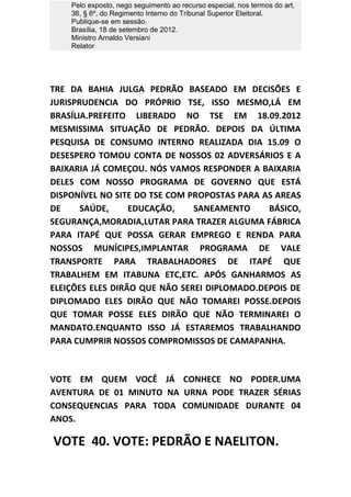 Pelo exposto, nego seguimento ao recurso especial, nos termos do art.
    36, § 6º, do Regimento Interno do Tribunal Superior Eleitoral.
    Publique-se em sessão.
    Brasília, 18 de setembro de 2012.
    Ministro Arnaldo Versiani
    Relator




TRE DA BAHIA JULGA PEDRÃO BASEADO EM DECISÕES E
JURISPRUDENCIA DO PRÓPRIO TSE, ISSO MESMO,LÁ EM
BRASÍLIA.PREFEITO LIBERADO NO TSE EM 18.09.2012
MESMISSIMA SITUAÇÃO DE PEDRÃO. DEPOIS DA ÚLTIMA
PESQUISA DE CONSUMO INTERNO REALIZADA DIA 15.09 O
DESESPERO TOMOU CONTA DE NOSSOS 02 ADVERSÁRIOS E A
BAIXARIA JÁ COMEÇOU. NÓS VAMOS RESPONDER A BAIXARIA
DELES COM NOSSO PROGRAMA DE GOVERNO QUE ESTÁ
DISPONÍVEL NO SITE DO TSE COM PROPOSTAS PARA AS AREAS
DE     SAÚDE,     EDUCAÇÃO,    SANEAMENTO     BÁSICO,
SEGURANÇA,MORADIA,LUTAR PARA TRAZER ALGUMA FÁBRICA
PARA ITAPÉ QUE POSSA GERAR EMPREGO E RENDA PARA
NOSSOS MUNÍCIPES,IMPLANTAR PROGRAMA DE VALE
TRANSPORTE PARA TRABALHADORES DE ITAPÉ QUE
TRABALHEM EM ITABUNA ETC,ETC. APÓS GANHARMOS AS
ELEIÇÕES ELES DIRÃO QUE NÃO SEREI DIPLOMADO.DEPOIS DE
DIPLOMADO ELES DIRÃO QUE NÃO TOMAREI POSSE.DEPOIS
QUE TOMAR POSSE ELES DIRÃO QUE NÃO TERMINAREI O
MANDATO.ENQUANTO ISSO JÁ ESTAREMOS TRABALHANDO
PARA CUMPRIR NOSSOS COMPROMISSOS DE CAMAPANHA.



VOTE EM QUEM VOCÊ JÁ CONHECE NO PODER.UMA
AVENTURA DE 01 MINUTO NA URNA PODE TRAZER SÉRIAS
CONSEQUENCIAS PARA TODA COMUNIDADE DURANTE 04
ANOS.

VOTE 40. VOTE: PEDRÃO E NAELITON.
 