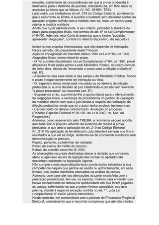 respeito, exatamente às circunstâncias em que a prova produzida é
irrelevante para o deslinde da querela, colocando-se, em foco mais os
aspectos jurídicos que os fáticos. (V. AC. 16-694. TSE).
Lado outro, por inteligência do art. 219 do Código Eleitoral, ponderando
que a recorrente se limitou a suscitar a nulidade sem discorrer acerca de
qualquer prejuízo sofrido com a medida, tem-se, mais um motivo para
rejeitar a aludida nulidade.
Anoto que o juiz eleitoral pode, a seu critério, proceder à abertura de
prazo para alegações finais, nos termos do art. 6º da Lei Complementar
nº 64/90. Ademais, esta Corte já assentou que o trecho "poderão
apresentar alegações", contida no referido dispositivo, diz respeito a

iniciativa dos próprios interessados, que não depende de intimação.
Nesse sentido, cito precedente deste Tribunal:
Ação de impugnação de mandato eletivo. Rito da Lei nº 64, de 1990.
Alegações finais: termo inicial do prazo.
- O rito sumário disciplinado na Lei Complementar nº 64, de 1990, prevê
alegações finais pelas partes e pelo Ministério Público, no prazo comum
de cinco dias, depois de "encerrado o prazo para a dilação probatória"
(art. 6º).
- A iniciativa para esse efeito é das partes e do Ministério Público, fluindo
o prazo independentemente de intimação ou vista.
- O respectivo termo inicial está vinculado ou ao término da dilação
probatória ou a uma decisão do juiz indeferindo-a por não ser relevante
"a prova protestada" ou requerida (art. 5º).
- Surpreende o réu, suprimindo-lhe a oportunidade para o oferecimento
de alegações finais, a sentença de procedência do pedido de cassação
de mandato eletivo sem que o juiz decida a respeito da realização da
dilação probatória, ainda que só o autor tenha arrolado testemunhas.
- Cerceamento de defesa caracterizado. Anulação do processo.
(Recurso Especial Eleitoral nº 26.100, de 21.8.2007, rel. Min. Ari
Pargendler.)
Ademais, como asseverado pelo TRE/BA, a recorrente sequer aponta
qual teria sido o prejuízo advindo da ausência de réplica à prova
produzida, o que atrai a aplicação do art. 219 do Código Eleitoral:
Art. 219. Na aplicação da lei eleitoral o Juiz atenderá sempre aos fins e
resultados a que ela se dirige, abstendo-se de pronunciar nulidades sem
demonstração de prejuízo.
Rejeito, portanto, a preliminar de nulidade.
Passo ao exame do mérito do recurso.
Extraio do acórdão recorrido (fl. 239):
As altercações recursais destinadas atacar a decisão que concedeu
efeito suspensivo ao ato de rejeição das contas do apelado não
encontram substrato na legislação vigente.
Não cumpre a esta especializada tecer ponderações estranhas à sua
competência naquilo que pertine ao acerto ou enfrentamento, em sede
liminar, dos pontos meritórios elencados na análise da contas
Ademais, com base até nas altercações da parte insatisfeita com a
prestação jurisdicional, tem-se, na espécie, motivos para entender que
houve cerceamento de defesa na oportunidade em que foram julgadas
as contas; salientando-se que a ordem liminar concedida, sob este
prisma, atende à regra de exceção contida no art. 1°, g da Lei
Complementar n° 64/90 (acima transcritos).
Neste contexto, em consonância com o parecer do Procurador Regional
Eleitoral, considerando que o recorrido comprovou que atendia a todas
 
