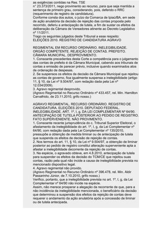 as exigências contidas na Res. TSE
n° 23.373/2011, nego provimento ao recurso, para que seja mantida a
sentença de primeiro grau, considerando, pois, deferido o RRC
(requerimento de registro de candidatura).
Conforme consta dos autos, o juízo da Comarca de Ipiaú/BA, em sede
de ação anulatória da decisão de rejeição das contas proposta pelo
recorrido, deferiu a antecipação de tutela, a fim de sustar os efeitos da
deliberação da Câmara de Vereadores atinente ao Decreto Legislativo
nº 11/2011.
Trago os seguintes julgados deste Tribunal a esse respeito:
ELEIÇÕES 2010. REGISTRO DE CANDIDATURA AGRAVO

REGIMENTAL EM RECURSO ORDINÁRIO. INELEGIBILIDADE.
ORGÃO COMPETENTE. REJEIÇÃO DE CONTAS. PREFEITO.
CÂMARA MUNICIPAL. DESPROVIMENTO.
1. Consoante precedentes desta Corte a competência para o julgamento
das contas de prefeito é da Câmara Municipal, cabendo aos tribunais de
contas a emissão de parecer prévio, inclusive quando examinados atos
de ordenação de despesas.
2. Se suspensos os efeitos da decisão da Câmara Municipal que rejeitou
as contas de governo, fica igualmente suspensa a inelegibilidade (artigo
11, § 10, da Lei nº 9.504/97, com redação dada pela Lei nº
12.034/2009).
3. Agravo regimental desprovido.
(Agravo Regimental no Recurso Ordinário nº 433.457, rel. Min. Hamilton
Carvalhido, de 23.11.2010, grifo nosso.)

AGRAVO REGIMENTAL. RECURSO ORDINÁRIO. REGISTRO DE
CANDIDATURA. ELEIÇÕES 2010. DEPUTADO FEDERAL.
INELEGIBILIDADE. ART. 1º, I, g, DA LEI COMPLEMENTAR Nº 64/90.
ANTECIPAÇÃO DE TUTELA POSTERIOR AO PEDIDO DE REGISTRO.
FATO SUPERVENIENTE. NÃO PROVIMENTO.
1. Consoante recente jurisprudência do c. Tribunal Superior Eleitoral, o
afastamento da inelegibilidade do art. 1º, I, g, da Lei Complementar nº
64/90, com redação dada pela Lei Complementar nº 135/2010,
pressupõe a obtenção de medida liminar ou de antecipação de tutela
que suspenda os efeitos de decisão de rejeição de contas.
2. Nos termos do art. 11, § 10, da Lei nº 9.504/97, a obtenção de liminar
posterior ao pedido de registro constitui alteração superveniente apta a
afastar a inelegibilidade decorrente da rejeição de contas.
3. Na espécie, o agravado obteve, em 4.8.2010, antecipação de tutela
para suspender os efeitos da decisão do TCM/CE que rejeitou suas
contas, razão pela qual não incide a causa de inelegibilidade prevista no
mencionado dispositivo legal.
4. Agravo regimental não provido.
(Agravo Regimental no Recurso Ordinário nº 396.478, rel. Min. Aldir
Passarinho Júnior, de 7.10.2010, grifo nosso.)
Verifico, portanto, que a inelegibilidade prevista no art. 1º, I, g, da Lei
Complementar nº 64/90 não incide na espécie.
Assim, não merece prosperar a alegação da recorrente de que, para a
não incidência da inelegibilidade mencionada, o beneficiário da decisão
que determinou a suspensão dos efeitos da rejeição de contas deve
requerer o andamento da ação anulatória após a concessão de liminar
ou de tutela antecipada.
 
