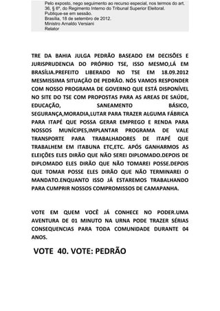 Pelo exposto, nego seguimento ao recurso especial, nos termos do art.
    36, § 6º, do Regimento Interno do Tribunal Superior Eleitoral.
    Publique-se em sessão.
    Brasília, 18 de setembro de 2012.
    Ministro Arnaldo Versiani
    Relator




TRE DA BAHIA JULGA PEDRÃO BASEADO EM DECISÕES E
JURISPRUDENCIA DO PRÓPRIO TSE, ISSO MESMO,LÁ EM
BRASÍLIA.PREFEITO LIBERADO NO TSE EM 18.09.2012
MESMISSIMA SITUAÇÃO DE PEDRÃO. NÓS VAMOS RESPONDER
COM NOSSO PROGRAMA DE GOVERNO QUE ESTÁ DISPONÍVEL
NO SITE DO TSE COM PROPOSTAS PARA AS AREAS DE SAÚDE,
EDUCAÇÃO,              SANEAMENTO             BÁSICO,
SEGURANÇA,MORADIA,LUTAR PARA TRAZER ALGUMA FÁBRICA
PARA ITAPÉ QUE POSSA GERAR EMPREGO E RENDA PARA
NOSSOS MUNÍCIPES,IMPLANTAR PROGRAMA DE VALE
TRANSPORTE PARA TRABALHADORES DE ITAPÉ QUE
TRABALHEM EM ITABUNA ETC,ETC. APÓS GANHARMOS AS
ELEIÇÕES ELES DIRÃO QUE NÃO SEREI DIPLOMADO.DEPOIS DE
DIPLOMADO ELES DIRÃO QUE NÃO TOMAREI POSSE.DEPOIS
QUE TOMAR POSSE ELES DIRÃO QUE NÃO TERMINAREI O
MANDATO.ENQUANTO ISSO JÁ ESTAREMOS TRABALHANDO
PARA CUMPRIR NOSSOS COMPROMISSOS DE CAMAPANHA.



VOTE EM QUEM VOCÊ JÁ CONHECE NO PODER.UMA
AVENTURA DE 01 MINUTO NA URNA PODE TRAZER SÉRIAS
CONSEQUENCIAS PARA TODA COMUNIDADE DURANTE 04
ANOS.

VOTE 40. VOTE: PEDRÃO
 