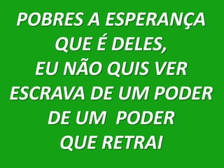 POBRES A ESPERANÇA
     QUE É DELES,
   EU NÃO QUIS VER
ESCRAVA DE UM PODER
    DE UM PODER
     QUE RETRAI
 