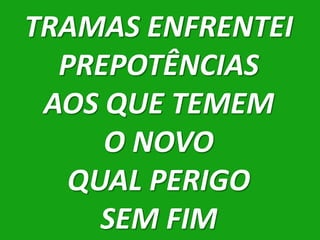 TRAMAS ENFRENTEI
  PREPOTÊNCIAS
 AOS QUE TEMEM
     O NOVO
   QUAL PERIGO
     SEM FIM
 