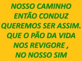 NOSSO CAMINHO
   ENTÃO CONDUZ
QUEREMOS SER ASSIM.
 QUE O PÃO DA VIDA
  NOS REVIGORE ,
   NO NOSSO SIM
 