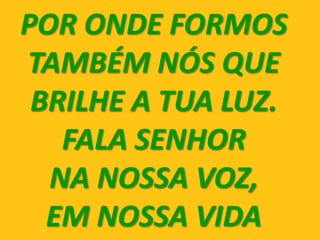 POR ONDE FORMOS
TAMBÉM NÓS QUE
 BRILHE A TUA LUZ.
   FALA SENHOR
  NA NOSSA VOZ,
  EM NOSSA VIDA
 