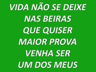 VIDA NÃO SE DEIXE
   NAS BEIRAS
   QUE QUISER
  MAIOR PROVA
   VENHA SER
  UM DOS MEUS
 