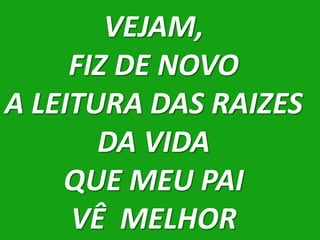VEJAM,
     FIZ DE NOVO
A LEITURA DAS RAIZES
       DA VIDA
    QUE MEU PAI
     VÊ MELHOR
 