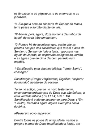 os ferezeus, e os girgazeus, e os amorreus, e os
jebuzeus.
11-Eis que a arca do concerto do Senhor de toda a
terra passa o Jordão diante de vós.
12-Tomai, pois, agora, doze homens das tribos de
Israel, de cada tribo um homem;
13-Porque há de acontecer que, assim que as
plantas dos pés dos sacerdotes que levam a arca do
Senhor, o Senhor de toda a terra, repousem nas
águas do Jordão, se separarão as águas do Jordão,
e as águas que de cima descem pararão num
montão.
1-Santificação uma doutrina bíblica: "tornar Santo",
consagrar.
Santificação (Grego: Hagiasmos) Significa: "separar
do mundo", aparta-se do pecado.
Tanto no antigo, quanto no novo testamento,
encontramos ordenanças de Deus que dão ênfase, a
esta verdade bíblica.( Lv 11.14; 1Pe 1.15).
Santificação é o ato de separar-se para Deus. (1Sm
1.20-28). Veremos agora alguns exemplos desta
doutrina:
a)Israel um povo separado:
Dentre todos os povos da antiguidade, vemos a
graça e o amor de Deus manifestado a Israel, um
 