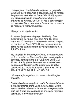 povo pequeno humilde e dependente da graça de
Deus, um povo escolhido e separado, que se tornou.
Propriedade exclusiva de Deus.( Ex 19.15). Apesar
dos altos e baixos do povo de Israel, desde a
chamada de Abraão, Gn 12.1-5. Até a consumação
dos séculos; Deus permanece firme a sua promessa
de resgatar e restaurar a Israel.
b)Igreja, uma nação santa:
A palavra igreja vem do grego (ekklesia). Que
significa: um povo que saiu para fora. Ou povo
separado. O povo que é remido e lavado do sangue
do cordeiro de Deus.( Ef 1.7). um povo comprado,
como nação Santa com um devido propósito.( 1 Pe
2.9; Ef 4.7,11-
16). A igreja foi fundada por Cristo, e separada para
os fins do reino de Deus, edificação, consagração e
devoção, pois a própria é o "Corpo de Cristo". Mt
16.16-19. A igreja também conhecida como "povo
Santo ou santificado", Esta fundamentada sobre
Cristo Jesus a rocha inabalável e Santa. Mt 16.18;
1Co 3.11; Sl 89.26; Mt 21.42; 1Pe 2.6.
c)A separação espiritual do crente: (Santificação
pessoal).
O conceito de separação do mal é fundamental para
o relacionamento entre Deus e o seu povo. Como
servos de Deus devemos ter uma vida separada do
mal, isto é tudo que contraria os princípios morais e
espirituais e a vontade de Deus.
 