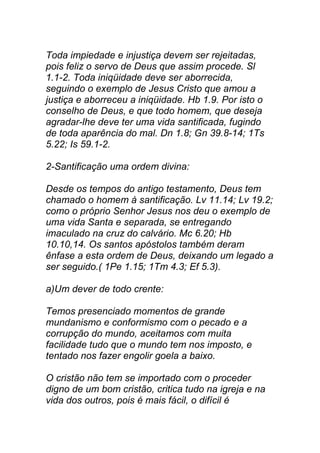 Toda impiedade e injustiça devem ser rejeitadas,
pois feliz o servo de Deus que assim procede. Sl
1.1-2. Toda iniqüidade deve ser aborrecida,
seguindo o exemplo de Jesus Cristo que amou a
justiça e aborreceu a iniqüidade. Hb 1.9. Por isto o
conselho de Deus, e que todo homem, que deseja
agradar-lhe deve ter uma vida santificada, fugindo
de toda aparência do mal. Dn 1.8; Gn 39.8-14; 1Ts
5.22; Is 59.1-2.
2-Santificação uma ordem divina:
Desde os tempos do antigo testamento, Deus tem
chamado o homem à santificação. Lv 11.14; Lv 19.2;
como o próprio Senhor Jesus nos deu o exemplo de
uma vida Santa e separada, se entregando
imaculado na cruz do calvário. Mc 6.20; Hb
10.10,14. Os santos apóstolos também deram
ênfase a esta ordem de Deus, deixando um legado a
ser seguido.( 1Pe 1.15; 1Tm 4.3; Ef 5.3).
a)Um dever de todo crente:
Temos presenciado momentos de grande
mundanismo e conformismo com o pecado e a
corrupção do mundo, aceitamos com muita
facilidade tudo que o mundo tem nos imposto, e
tentado nos fazer engolir goela a baixo.
O cristão não tem se importado com o proceder
digno de um bom cristão, critica tudo na igreja e na
vida dos outros, pois é mais fácil, o difícil é
 