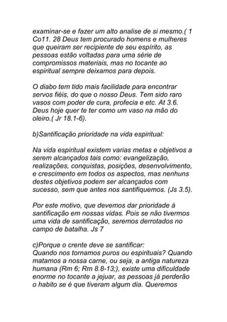 examinar-se e fazer um alto analise de si mesmo.( 1
Co11. 28 Deus tem procurado homens e mulheres
que queiram ser recipiente de seu espírito, as
pessoas estão voltadas para uma série de
compromissos materiais, mas no tocante ao
espiritual sempre deixamos para depois.
O diabo tem tido mais facilidade para encontrar
servos fiéis, do que o nosso Deus. Tem sido raro
vasos com poder de cura, profecia e etc. At 3.6.
Deus hoje quer te ter como um vaso na mão do
oleiro.( Jr 18.1-6).
b)Santificação prioridade na vida espiritual:
Na vida espiritual existem varias metas e objetivos a
serem alcançados tais como: evangelização,
realizações, conquistas, posições, desenvolvimento,
e crescimento em todos os aspectos, mas nenhuns
destes objetivos podem ser alcançados com
sucesso, sem que antes nos santifiquemos. (Js 3.5).
Por este motivo, que devemos dar prioridade à
santificação em nossas vidas. Pois se não tivermos
uma vida de santificação, seremos derrotados no
campo de batalha. Js 7
c)Porque o crente deve se santificar:
Quando nos tornamos puros ou espirituais? Quando
matamos a nossa carne, ou seja, a antiga natureza
humana (Rm 6; Rm 8.8-13;), existe uma dificuldade
enorme no tocante a jejuar, as pessoas já perderão
o habito se é que tiveram algum dia. Queremos
 