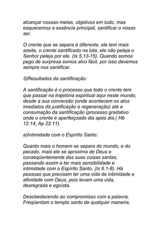 alcançar nossas metas, objetivos em tudo, mas
esquecemos a essência principal, santificar o nosso
ser.
O crente que se separa é diferente, ele tem mais
azeite, o crente santificado na luta, ele não peleja o
Senhor peleja por ele. (Is 5.13-15). Quando somos
pego de surpresa somos alvo fácil, por isso devemos
sempre nos santificar.
3)Resultados da santificação:
A santificação é o processo que todo o crente tem
que passar na trajetória espiritual aqui neste mundo,
desde a sua conversão (onde acontecem os atos
imediatos da justificação e regeneração) até a
consumação da santificação (processo gradativo
onde o crente é aperfeiçoado dia após dia.( Hb
12.14; Ap 22.11).
a)Intimidade com o Espírito Santo:
Quanto mais o homem se separa do mundo, e do
pecado, mais ele se aproxima de Deus e
conseqüentemente das suas coisas santas,
passando assim a ter mais sensibilidade e
intimidade com o Espírito Santo. (Is 6.1-8). Há
pessoas que precisam ter uma vida de intimidade e
afinidade com Deus, pois levam uma vida,
desregrada e egoísta.
Desobedecendo ao compromisso com a palavra,
Freqüentam o templo santo de qualquer maneira,
 