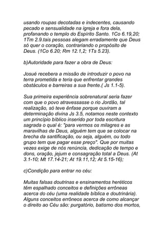 usando roupas decotadas e indecentes, causando
pecado e sensualidade na igreja e fora dela,
profanando o templo do Espírito Santo. 1Co 6.19,20;
1Tm 2.9.tais pessoas alegam erradamente que Deus
só quer o coração, contrariando o propósito de
Deus. (1Co 6.20; Rm 12.1,2; 1Ts 5.23).
b)Autoridade para fazer a obra de Deus:
Josué recebera a missão de introduzir o povo na
terra prometida e teria que enfrentar grandes
obstáculos e barreiras a sua frente.( Js 1.1-5).
Sua primeira experiência sobrenatural seria fazer
com que o povo atravessasse o rio Jordão, tal
realização, só teve ênfase porque ouviram a
determinação divina Js 3.5, notamos neste contexto
um princípio bíblico inserido por toda escritura
sagrada o qual é: "para vermos os milagres e as
maravilhas de Deus, alguém tem que se colocar na
brecha da santificação, ou seja, alguém, ou todo
grupo tem que pagar esse preço". Que por muitas
vezes exige de nós renúncia, dedicação de tempo e
dons, oração, jejum e consagração total a Deus. (At
3.1-10; Mt 17.14-21; At 19.11,12; At 5.15-16);
c)Condição para entrar no céu:
Muitas falsas doutrinas e ensinamentos heréticos
têm espalhado conceitos e definições errôneas
acerca do céu (uma realidade bíblica e doutrinária).
Alguns conceitos errôneos acerca de como alcançar
o direito ao Céu são: purgatório, batismo dos mortos,
 