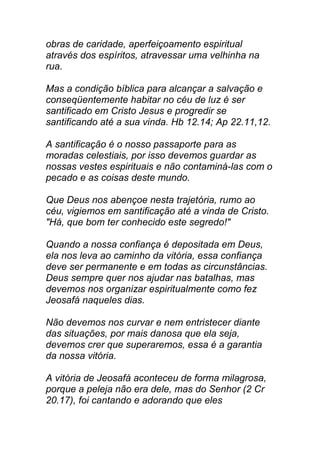 obras de caridade, aperfeiçoamento espiritual
através dos espíritos, atravessar uma velhinha na
rua.
Mas a condição bíblica para alcançar a salvação e
conseqüentemente habitar no céu de luz é ser
santificado em Cristo Jesus e progredir se
santificando até a sua vinda. Hb 12.14; Ap 22.11,12.
A santificação é o nosso passaporte para as
moradas celestiais, por isso devemos guardar as
nossas vestes espirituais e não contaminá-las com o
pecado e as coisas deste mundo.
Que Deus nos abençoe nesta trajetória, rumo ao
céu, vigiemos em santificação até a vinda de Cristo.
"Há, que bom ter conhecido este segredo!"
Quando a nossa confiança é depositada em Deus,
ela nos leva ao caminho da vitória, essa confiança
deve ser permanente e em todas as circunstâncias.
Deus sempre quer nos ajudar nas batalhas, mas
devemos nos organizar espiritualmente como fez
Jeosafá naqueles dias.
Não devemos nos curvar e nem entristecer diante
das situações, por mais danosa que ela seja,
devemos crer que superaremos, essa é a garantia
da nossa vitória.
A vitória de Jeosafá aconteceu de forma milagrosa,
porque a peleja não era dele, mas do Senhor (2 Cr
20.17), foi cantando e adorando que eles
 