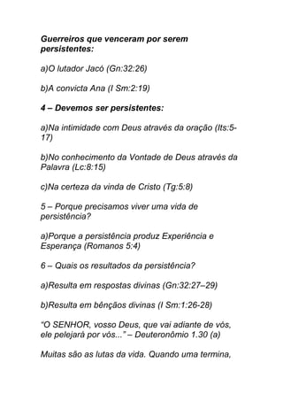 Guerreiros que venceram por serem
persistentes:
a)O lutador Jacó (Gn:32:26)
b)A convicta Ana (I Sm:2:19)
4 – Devemos ser persistentes:
a)Na intimidade com Deus através da oração (Its:5-
17)
b)No conhecimento da Vontade de Deus através da
Palavra (Lc:8:15)
c)Na certeza da vinda de Cristo (Tg:5:8)
5 – Porque precisamos viver uma vida de
persistência?
a)Porque a persistência produz Experiência e
Esperança (Romanos 5:4)
6 – Quais os resultados da persistência?
a)Resulta em respostas divinas (Gn:32:27–29)
b)Resulta em bênçãos divinas (I Sm:1:26-28)
“O SENHOR, vosso Deus, que vai adiante de vós,
ele pelejará por vós...” – Deuteronômio 1.30 (a)
Muitas são as lutas da vida. Quando uma termina,
 