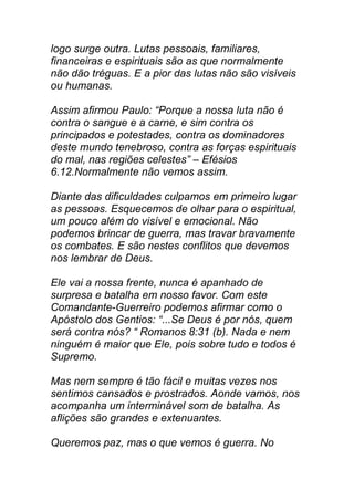 logo surge outra. Lutas pessoais, familiares,
financeiras e espirituais são as que normalmente
não dão tréguas. E a pior das lutas não são visíveis
ou humanas.
Assim afirmou Paulo: “Porque a nossa luta não é
contra o sangue e a carne, e sim contra os
principados e potestades, contra os dominadores
deste mundo tenebroso, contra as forças espirituais
do mal, nas regiões celestes” – Efésios
6.12.Normalmente não vemos assim.
Diante das dificuldades culpamos em primeiro lugar
as pessoas. Esquecemos de olhar para o espiritual,
um pouco além do visível e emocional. Não
podemos brincar de guerra, mas travar bravamente
os combates. E são nestes conflitos que devemos
nos lembrar de Deus.
Ele vai a nossa frente, nunca é apanhado de
surpresa e batalha em nosso favor. Com este
Comandante-Guerreiro podemos afirmar como o
Apóstolo dos Gentios: “...Se Deus é por nós, quem
será contra nós? “ Romanos 8:31 (b). Nada e nem
ninguém é maior que Ele, pois sobre tudo e todos é
Supremo.
Mas nem sempre é tão fácil e muitas vezes nos
sentimos cansados e prostrados. Aonde vamos, nos
acompanha um interminável som de batalha. As
aflições são grandes e extenuantes.
Queremos paz, mas o que vemos é guerra. No
 