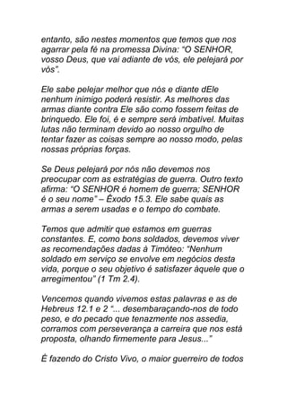 entanto, são nestes momentos que temos que nos
agarrar pela fé na promessa Divina: “O SENHOR,
vosso Deus, que vai adiante de vós, ele pelejará por
vós”.
Ele sabe pelejar melhor que nós e diante dEle
nenhum inimigo poderá resistir. As melhores das
armas diante contra Ele são como fossem feitas de
brinquedo. Ele foi, é e sempre será imbatível. Muitas
lutas não terminam devido ao nosso orgulho de
tentar fazer as coisas sempre ao nosso modo, pelas
nossas próprias forças.
Se Deus pelejará por nós não devemos nos
preocupar com as estratégias de guerra. Outro texto
afirma: “O SENHOR é homem de guerra; SENHOR
é o seu nome” – Êxodo 15.3. Ele sabe quais as
armas a serem usadas e o tempo do combate.
Temos que admitir que estamos em guerras
constantes. E, como bons soldados, devemos viver
as recomendações dadas à Timóteo: “Nenhum
soldado em serviço se envolve em negócios desta
vida, porque o seu objetivo é satisfazer àquele que o
arregimentou” (1 Tm 2.4).
Vencemos quando vivemos estas palavras e as de
Hebreus 12.1 e 2 “... desembaraçando-nos de todo
peso, e do pecado que tenazmente nos assedia,
corramos com perseverança a carreira que nos está
proposta, olhando firmemente para Jesus...”
É fazendo do Cristo Vivo, o maior guerreiro de todos
 