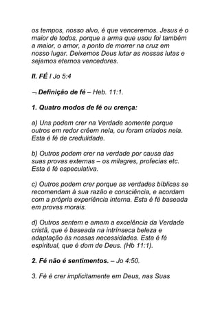 os tempos, nosso alvo, é que venceremos. Jesus é o
maior de todos, porque a arma que usou foi também
a maior, o amor, a ponto de morrer na cruz em
nosso lugar. Deixemos Deus lutar as nossas lutas e
sejamos eternos vencedores.
II. FÉ I Jo 5:4
¬¬¬¬ Definição de fé – Heb. 11:1.
1. Quatro modos de fé ou crença:
a) Uns podem crer na Verdade somente porque
outros em redor crêem nela, ou foram criados nela.
Esta é fé de credulidade.
b) Outros podem crer na verdade por causa das
suas provas externas – os milagres, profecias etc.
Esta é fé especulativa.
c) Outros podem crer porque as verdades bíblicas se
recomendam à sua razão e consciência, e acordam
com a própria experiência interna. Esta é fé baseada
em provas morais.
d) Outros sentem e amam a excelência da Verdade
cristã, que é baseada na intrínseca beleza e
adaptação às nossas necessidades. Esta é fé
espiritual, que é dom de Deus. (Hb 11:1).
2. Fé não é sentimentos. – Jo 4:50.
3. Fé é crer implicitamente em Deus, nas Suas
 