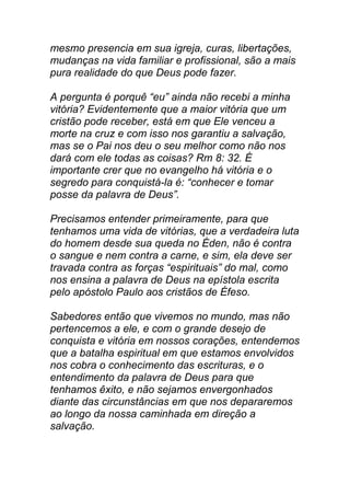 mesmo presencia em sua igreja, curas, libertações,
mudanças na vida familiar e profissional, são a mais
pura realidade do que Deus pode fazer.
A pergunta é porquê “eu” ainda não recebi a minha
vitória? Evidentemente que a maior vitória que um
cristão pode receber, está em que Ele venceu a
morte na cruz e com isso nos garantiu a salvação,
mas se o Pai nos deu o seu melhor como não nos
dará com ele todas as coisas? Rm 8: 32. É
importante crer que no evangelho há vitória e o
segredo para conquistá-la é: “conhecer e tomar
posse da palavra de Deus”.
Precisamos entender primeiramente, para que
tenhamos uma vida de vitórias, que a verdadeira luta
do homem desde sua queda no Éden, não é contra
o sangue e nem contra a carne, e sim, ela deve ser
travada contra as forças “espirituais” do mal, como
nos ensina a palavra de Deus na epístola escrita
pelo apóstolo Paulo aos cristãos de Éfeso.
Sabedores então que vivemos no mundo, mas não
pertencemos a ele, e com o grande desejo de
conquista e vitória em nossos corações, entendemos
que a batalha espiritual em que estamos envolvidos
nos cobra o conhecimento das escrituras, e o
entendimento da palavra de Deus para que
tenhamos êxito, e não sejamos envergonhados
diante das circunstâncias em que nos depararemos
ao longo da nossa caminhada em direção a
salvação.
 