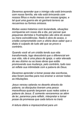Devemos aprender que o inimigo não está brincando
com nossa família, ele não está brincando com
nossos filhos e muito menos com nossas igrejas, e
tal qual uma guerra ele só ganhará terreno se
recuarmos ou formos omissos.
Muitas vezes tratamos com leviandade, situações
corriqueiras em nosso dia a dia, por pensar que
pequenas derrotas e frustrações são obra do acaso
ou mera coincidências. Nada é obra do acaso, o
cristão comprometido com a vitória deve saber que o
diabo é culpado de tudo até que se prove o
contrário.
Quando você vê um cristão tendo sua vida
transformada, logo descobrirá que o diferencial em
sua vida, não é uma placa de igreja, o valor elevado
do seu dízimo ou as boas obras que estão
promovendo sua mudança, pelo contrário, tudo isso
só reflete sua intimidade com a palavra de Deus.
Devemos aprender a tomar posse das escrituras,
elas foram escritas para nos ensinar a vencer todas
as tribulações.
Jesus venceu satanás no deserto através da
palavra, os discípulos tiveram uma pesca
maravilhosa quando lançaram suas redes sobre a
palavra de Jesus. E somente venceremos se além
de ler, pararmos para refletir, interpretar e tomar
posse da promessa que cada leitura no trará.
A leitura diária e imprescindível para um
 