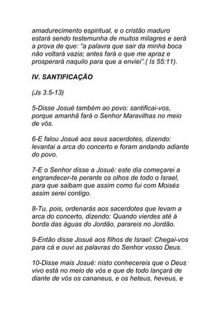 amadurecimento espiritual, e o cristão maduro
estará sendo testemunha de muitos milagres e será
a prova de que: “a palavra que sair da minha boca
não voltará vazia; antes fará o que me apraz e
prosperará naquilo para que a enviei”.( Is 55:11).
IV. SANTIFICAÇÃO
(Js 3.5-13)
5-Disse Josué também ao povo: santificai-vos,
porque amanhã fará o Senhor Maravilhas no meio
de vós.
6-E falou Josué aos seus sacerdotes, dizendo:
levantai a arca do concerto e foram andando adiante
do povo.
7-E o Senhor disse a Josué: este dia começarei a
engrandecer-te perante os olhos de todo o Israel,
para que saibam que assim como fui com Moisés
assim serei contigo.
8-Tu, pois, ordenarás aos sacerdotes que levam a
arca do concerto, dizendo: Quando vierdes até á
borda das águas do Jordão, parareis no Jordão.
9-Então disse Josué aos filhos de Israel: Chegai-vos
para cá e ouvi as palavras do Senhor vosso Deus.
10-Disse mais Josué: nisto conhecereis que o Deus
vivo está no meio de vós e que de todo lançará de
diante de vós os cananeus, e os heteus, heveus, e
 