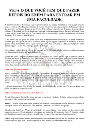 VEJA O QUE VOCÊ TEM QUE FAZER 
DEPOIS DO ENEM PARA ENTRAR EM 
UMA FACULDADE. 
A maratona em busca da sonhada vaga no ensino superior não termina neste fim de semana, com o Enem, 
para os cerca de 8,7 milhões de candidatos do exame. Em janeiro, vem uma nova prova de fogo, com o início 
das inscrições no Sistema Integrado de Seleção Única (Sisu), principal meio de acesso às universidades 
públicas. A data ainda não foi divulgada, mas a corrida costuma começar poucos dias após a festa da virada 
— este ano, foi no dia 6 de janeiro. Para o estudo não ter sido em vão, é preciso entender como o programa 
funciona e ficar atento às notas de corte. 
— Eu entrava no site quase dez vezes ao dia para acompanhar minha classificação. A família também se 
mobilizou para me ajudar. Já estava cursando minha segunda opção, Engenharia de Produção na Unirio, 
quando o Sisu disponibilizou novas vagas e consegui entrar para Economia na UFRJ, que sempre foi minha 
primeira opção — conta João Henrique Itajahy, de 21 anos. 
Os candidatos podem ficar de olho no site sisu.mec.gov.br. Na última edição, o processo seletivo começou 
três dias após a divulgação das notas do Enem 2013. 
Quando for dada a largada, o primeiro passo é acessar o site, com o mesmo login e senha do Enem, e 
escolher, por ordem de preferência, duas opções entre as vagas oferecidas pelas instituições de todo o Brasil. 
Durante o período de inscrições, ao fim de cada dia, o sistema faz o cálculo e divulga a nota de corte (o 
mínimo para conseguir uma vaga) e a classificação parcial para os cursos. Assim, o candidato que está muito 
abaixo do corte tem a oportunidade de mudar sua opção para outra em que terá mais chances. 
Chance no segundo semestre 
Após o fechamento das inscrições, é divulgada a primeira lista de aprovados. Quem for chamado na primeira 
opção é excluído da lista do Sisu. Em seguida, as vagas são recalculadas, e é divulgada a segunda lista de 
aprovados. Os que não conseguirem de primeira podem ainda se inscrever no Sisu do segundo semestre, 
quando o processo se repete. Foi nessa etapa que Marina Fernandes, de 21 anos, entrou para Medicina na 
Unirio. 
— O mais importante é ficar de olho nas notas e classificações todos os dias, até o fim das inscrições, para 
mudar sua opção se for preciso — diz. 
Outras oportunidades para usar a nota do Enem 
Prouni: O programa disponibiliza bolsas integrais ou parciais a estudantes de baixa renda em universidades 
particulares. Site: prouniportal.mec.gov.br. 
Sisutec: Oferece vagas para cursos técnicos em institutos e universidades federais, nas redes estaduais e 
municipais de educação profissional, além do Senai e no Senac. Site: sisutec.mec.gov.br. 
Ciência sem fronteiras: Alunos já matriculados em universidades e que tenham um bom desempenho 
podem se inscrever. O pré-requisito é ter atingido um mínimo de 600 pontos no Enem. A bolsa de estudos 
tem duração de um ano, mas pode ser estendida para 18 meses. Site: cienciasemfronteiras.gov.br. 
Fies: O programa dá financiamento a estudantes em cursos superiores presenciais não gratuitos e que tenham 
avaliação positiva pelo MEC. A taxa de juros é de 3,4% ao ano. Site: sisfiesportal.mec.gov.br. 
