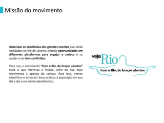 Antecipar as tendências dos grandes eventos que serão
realizados no Rio de Janeiro, criando oportunidades em
diferentes plataformas para engajar o carioca e os
ajudar a ser bons anfitriões.
Para isso, o movimento “Com o Rio, de braços abertos”
trará o que interessa e inspira, além do que mais
movimenta a agenda do carioca. Para isso, iremos
identificar e estimular boas práticas à população em seu
dia a dia e um ótimo atendimento.
Missão do movimento
 