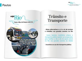Pautas
- Rotas alternativas e o ir e vir de turistas
e cidadãos nos grandes eventos no Rio
- Como taxistas, mobiliário urbano e
transporte público podem ser preparados
para facilitar o dia a dia de quem estará
no Rio nos grandes eventos da cidade
- Incentivo ao uso do transporte público
 