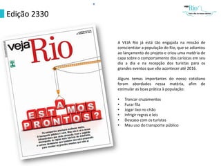 Edição 2330
A VEJA Rio já está tão engajada na missão de
conscientizar a população do Rio, que se adiantou
ao lançamento do projeto e criou uma matéria de
capa sobre o comportamento dos cariocas em seu
dia a dia e na recepção dos turistas para os
grandes eventos que vão acontecer até 2016.
Alguns temas importantes do nosso cotidiano
foram abordados nessa matéria, afim de
estimular as boas prática à população:
• Trancar cruzamentos
• Furar fila
• Jogar lixo no chão
• Infrigir regras e leis
• Descaso com os turistas
• Mau uso do transporte público
 