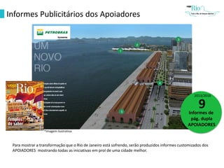 Informes Publicitários dos Apoiadores
2013/2016
9Informes de
pág. dupla
APOIADORES
Para mostrar a transformação que o Rio de Janeiro está sofrendo, serão produzidos informes customizados dos
APOIADORES mostrando todas as iniciativas em prol de uma cidade melhor.
*Imagem ilustrativa
 