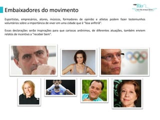 Embaixadores do movimento
Esportistas, empresários, atores, músicos, formadores de opinião e atletas podem fazer testemunhos
voluntários sobre a importância de viver em uma cidade que é "boa anfitriã”.
Essas declarações serão inspirações para que cariocas anônimos, de diferentes atuações, também enviem
relatos de incentivo a "receber bem”.
 