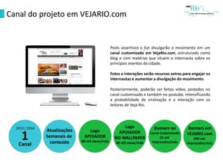 Canal do projeto em VEJARIO.com
Posts assertivos e fun divulgarão o movimento em um
canal customizado em VejaRio.com, estruturado como
blog e com matérias que situem o internauta sobre os
principais eventos da cidade.
Fotos e interações serão recursos extras para engajar os
internautas e aumentar a divulgação do movimento.
Posteriormente, poderão ser feitos vídeo, postados no
canal customizado e também no youtube, intensificando
a probabilidade de viralização e a interação com os
leitores de Veja Rio.
2013 / 2016
1Canal
Atualizações
Semanais de
conteúdo
Logo
APOIADOR
80 mil views/mês
Logo
APOIADOR
NO WALLPAPER
80 mil views/mês
Banners no
Canal Customizado
52 mil
impressões/mês
Banners em
VEJARIO.com
400 mil
impressões/mês
 