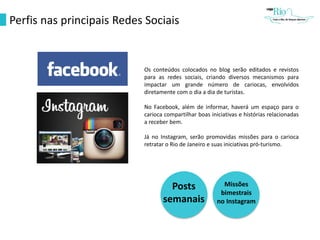 Perfis nas principais Redes Sociais
Os conteúdos colocados no blog serão editados e revistos
para as redes sociais, criando diversos mecanismos para
impactar um grande número de cariocas, envolvidos
diretamente com o dia a dia de turistas.
No Facebook, além de informar, haverá um espaço para o
carioca compartilhar boas iniciativas e histórias relacionadas
a receber bem.
Já no Instagram, serão promovidas missões para o carioca
retratar o Rio de Janeiro e suas iniciativas pró-turismo.
Posts
semanais
Missões
bimestrais
no Instagram
 