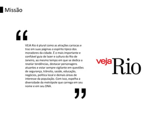 VEJA Rio é plural como as atrações cariocas e
traz em suas páginas o espírito típico dos
moradores da cidade. É o mais importante e
confiável guia de lazer e cultura do Rio de
Janeiro, ao mesmo tempo em que se dedica a
revelar tendências, destacar personagens
atuantes e estar sempre vigilante em questões
de segurança, trânsito, saúde, educação,
negócios, política local e demais áreas de
interesse da população. Com isso, espelha a
diversidade da metrópole que carrega em seu
nome e em seu DNA.
Missão
“
 