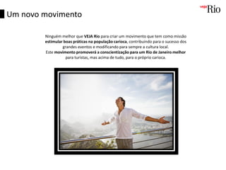 Ninguém melhor que VEJA Rio para criar um movimento que tem como missão
estimular boas práticas na população carioca, contribuindo para o sucesso dos
grandes eventos e modificando para sempre a cultura local.
Este movimento promoverá a conscientização para um Rio de Janeiro melhor
para turistas, mas acima de tudo, para o próprio carioca.
Um novo movimento
 