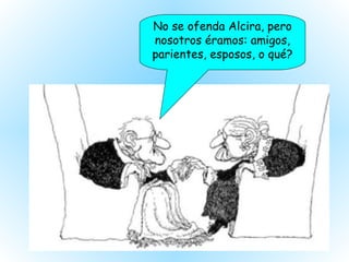 No se ofenda Alcira, pero nosotros éramos: amigos, parientes, esposos, o qué? 