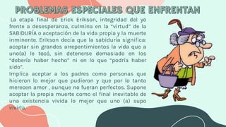 La etapa final de Erick Erikson, integridad del yo
frente a desesperanza, culmina en la “virtud” de la
SABIDURÍA o aceptación de la vida propia y la muerte
inminente. Erikson decía que la sabiduría significa:
aceptar sin grandes arrepentimientos la vida que a
uno(a) le tocó, sin detenerse demasiado en los
“debería haber hecho” ni en lo que “podría haber
sido”.
Implica aceptar a los padres como personas que
hicieron lo mejor que pudieron y que por lo tanto
merecen amor , aunque no fueran perfectos. Supone
aceptar la propia muerte como el final inevitable de
una existencia vivida lo mejor que uno (a) supo
vivirla.
 