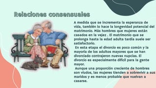 A medida que se incrementa la esperanza de
vida, también lo hace la longevidad potencial del
matrimonio. Más hombres que mujeres están
casados en la vejez . El matrimonio que se
prolonga hasta la edad adulta tardía suele ser
satisfactorio.
En esta etapa el divorcio es poco común y la
mayoría de los adultos mayores que se han
divorciado contrajeron nuevas nupcias. El
divorcio es especialmente difícil para la gente
mayor.
Aunque una proporción creciente de hombres
son viudos, las mujeres tienden a sobrevivir a sus
maridos y es menos probable que vuelvan a
casarse.
 