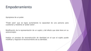Empoderamiento
Apropiarse de un poder.
“Poder para” que se logra aumentando la capacidad de una persona para
cuestionar y resistirse al “poder sobre”.
Modificación de la representación de un sujeto y del efecto que ésta tiene en su
autoconcepto.
Implica un proceso de reconstrucción de identidad en el que el sujeto puede
modificar y negociar el reconocimiento de su identidad.
 