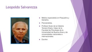 Leopoldo Salvarezza
 Médico especialista en Psiquiatría y
Geriatría.
 Psicoanalista.
 Profesor titular de la Cátedra
Tercera Edad y Vejez de la
Facultad de Psicología de la
Universidad de Buenos Aires y de
universidades nacionales e
internacionales.
 Escritor.
 