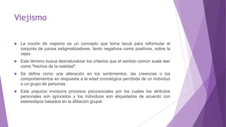 Viejismo
 La noción de viejismo es un concepto que toma Iacub para reformular el
conjunto de juicios estigmatizadores, tanto negativos como positivos, sobre la
vejez.
 Este término busca desnaturalizar los criterios que el sentido común suele leer
como "hechos de la realidad".
 Se define como una alteración en los sentimientos, las creencias o los
comportamientos en respuesta a la edad cronológica percibida de un individuo
o un grupo de personas.
 Este prejuicio involucra procesos psicosociales por los cuales los atributos
personales son ignorados y los individuos son etiquetados de acuerdo con
estereotipos basados en la afiliación grupal.
 