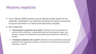Viejismo implícito
 Levy y Banaji (2004) plantean que el viejismo puede operar sin ser
advertido, controlado o con intención de dañar de manera consciente,
lo que se convierte en un factor particularmente complejo.
 Dos categorías:
 “Estereotipos implícitos de la edad", definidos como pensamientos
acerca de los atributos y comportamientos de las personas viejas, que
existen y operan sin preswntar una advertencia consciente, intención y
control.
 “Actitudes implícitas de la edad" definidos como sentimientos hacia las
personas más viejas que existen y funcionan sin advertencia consciente,
intención y control.
 