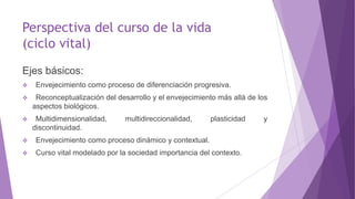 Perspectiva del curso de la vida
(ciclo vital)
Ejes básicos:
 Envejecimiento como proceso de diferenciación progresiva.
 Reconceptualización del desarrollo y el envejecimiento más allá de los
aspectos biológicos.
 Multidimensionalidad, multidireccionalidad, plasticidad y
discontinuidad.
 Envejecimiento como proceso dinámico y contextual.
 Curso vital modelado por la sociedad importancia del contexto.
 
