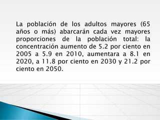 La población de los adultos mayores (65
años o más) abarcarán cada vez mayores
proporciones de la población total: la
concentración aumento de 5.2 por ciento en
2005 a 5.9 en 2010, aumentara a 8.1 en
2020, a 11.8 por ciento en 2030 y 21.2 por
ciento en 2050.
 