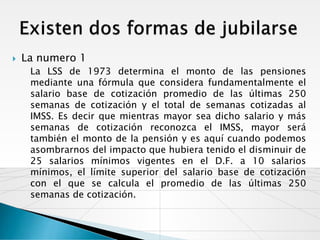    La numero 1
     La LSS de 1973 determina el monto de las pensiones
     mediante una fórmula que considera fundamentalmente el
     salario base de cotización promedio de las últimas 250
     semanas de cotización y el total de semanas cotizadas al
     IMSS. Es decir que mientras mayor sea dicho salario y más
     semanas de cotización reconozca el IMSS, mayor será
     también el monto de la pensión y es aquí cuando podemos
     asombrarnos del impacto que hubiera tenido el disminuir de
     25 salarios mínimos vigentes en el D.F. a 10 salarios
     mínimos, el límite superior del salario base de cotización
     con el que se calcula el promedio de las últimas 250
     semanas de cotización.
 