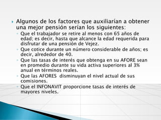    Algunos de los factores que auxiliarían a obtener
    una mejor pensión serían los siguientes:
    ◦ Que el trabajador se retire al menos con 65 años de
      edad; es decir, hasta que alcance la edad requerida para
      disfrutar de una pensión de Vejez.
    ◦ Que cotice durante un número considerable de años; es
      decir, alrededor de 40.
    ◦ Que las tasas de interés que obtenga en su AFORE sean
      en promedio durante su vida activa superiores al 3%
      anual en términos reales.
    ◦ Que las AFORES disminuyan el nivel actual de sus
      comisiones.
    ◦ Que el INFONAVIT proporcione tasas de interés de
      mayores niveles.
 