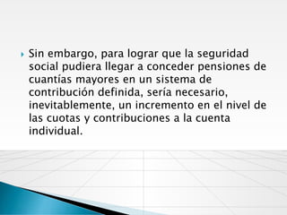    Sin embargo, para lograr que la seguridad
    social pudiera llegar a conceder pensiones de
    cuantías mayores en un sistema de
    contribución definida, sería necesario,
    inevitablemente, un incremento en el nivel de
    las cuotas y contribuciones a la cuenta
    individual.
 