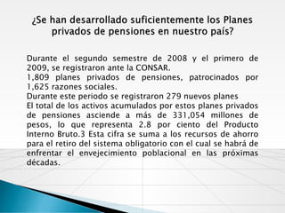 Durante el segundo semestre de 2008 y el primero de
2009, se registraron ante la CONSAR.
1,809 planes privados de pensiones, patrocinados por
1,625 razones sociales.
Durante este periodo se registraron 279 nuevos planes
El total de los activos acumulados por estos planes privados
de pensiones asciende a más de 331,054 millones de
pesos, lo que representa 2.8 por ciento del Producto
Interno Bruto.3 Esta cifra se suma a los recursos de ahorro
para el retiro del sistema obligatorio con el cual se habrá de
enfrentar el envejecimiento poblacional en las próximas
décadas.
 